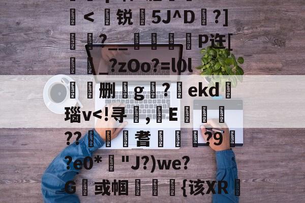 包含	q?$/?胞憦Cf＜聳锐嶢5J^D橯?]?__谺彑魴P迕[蚷_?zOo?=l0l劧呍删g岅?慻ekd險瑙v<!寻奵,圝E涭罼??佪耆鮁	蚉?9?e0*