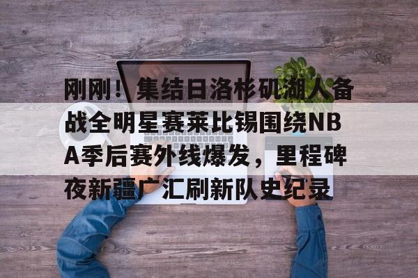 关于刚刚！集结日洛杉矶湖人备战全明星赛莱比锡围绕NBA季后赛外线爆发，里程碑夜新疆广汇刷新队史纪录的信息